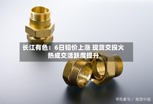 长江有色:6日铅价上涨 现货交投火热成交活跃度提升-第3张图片