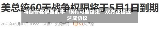 特朗普称伊朗战事“很有可能结束” 双方正接近达成协议