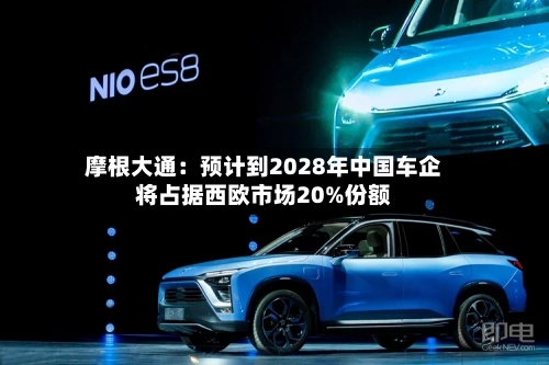 摩根大通：预计到2028年中国车企将占据西欧市场20%份额