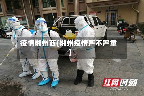 疫情郴州西(郴州疫情严不严重)-第2张图片