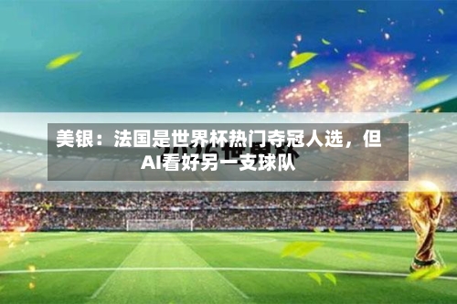 美银：法国是世界杯热门夺冠人选，但AI看好另一支球队-第2张图片