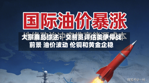大宗商品综述：交易员评估美伊停战前景 油价波动 伦铜和黄金企稳-第2张图片