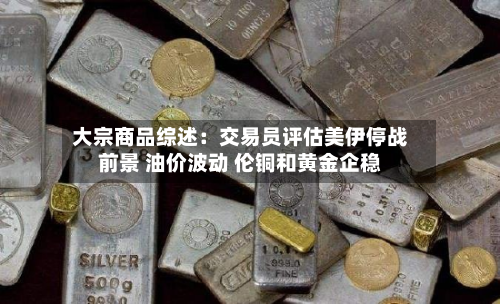 大宗商品综述：交易员评估美伊停战前景 油价波动 伦铜和黄金企稳-第3张图片