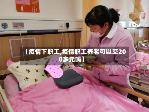 【疫情下职工,疫情职工养老可以交200多元吗】-第2张图片