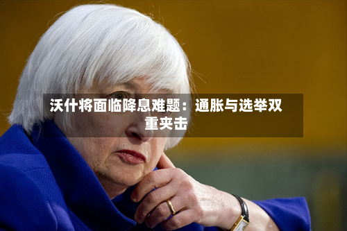 沃什将面临降息难题：通胀与选举双重夹击