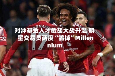 对冲基金人才截胡大战升温 明星交易员两度“鸽掉”Millennium