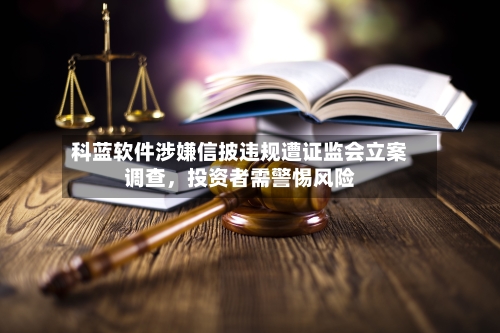 科蓝软件涉嫌信披违规遭证监会立案调查，投资者需警惕风险