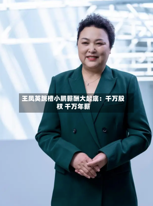 王凤英跳槽小鹏薪酬大起底：千万股权 千万年薪