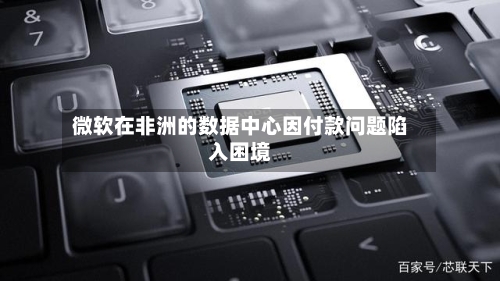 微软在非洲的数据中心因付款问题陷入困境