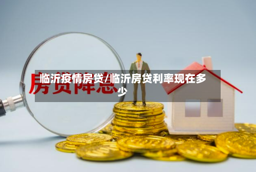临沂疫情房贷/临沂房贷利率现在多少-第2张图片