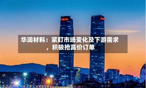 华润材料：紧盯市场变化及下游需求，积极抢高价订单