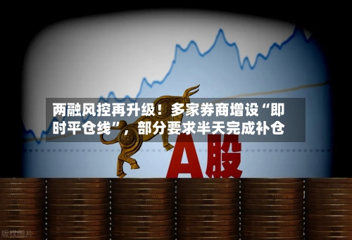 两融风控再升级！多家券商增设“即时平仓线”，部分要求半天完成补仓-第2张图片