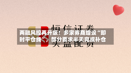 两融风控再升级！多家券商增设“即时平仓线”，部分要求半天完成补仓-第3张图片