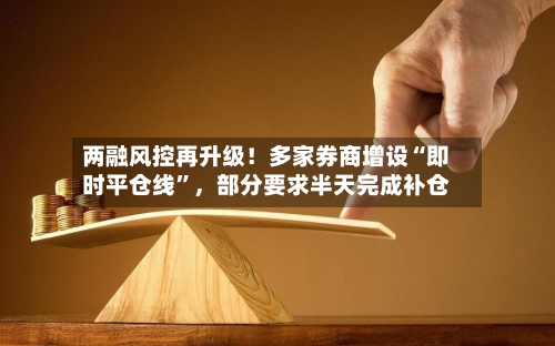 两融风控再升级！多家券商增设“即时平仓线”，部分要求半天完成补仓