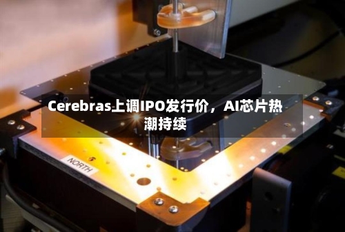 Cerebras上调IPO发行价	，AI芯片热潮持续-第2张图片