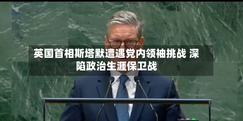英国首相斯塔默遭遇党内领袖挑战 深陷政治生涯保卫战-第2张图片