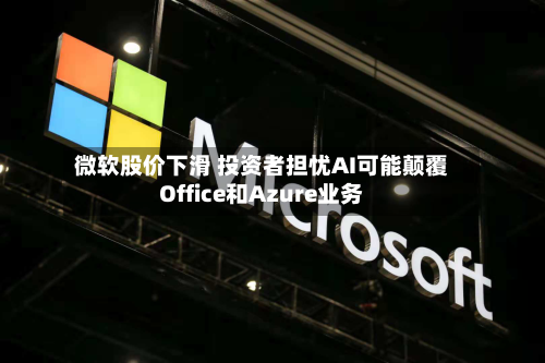 微软股价下滑 投资者担忧AI可能颠覆Office和Azure业务