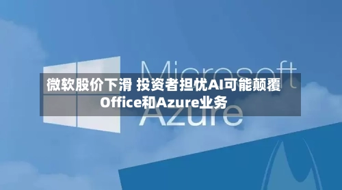 微软股价下滑 投资者担忧AI可能颠覆Office和Azure业务-第3张图片