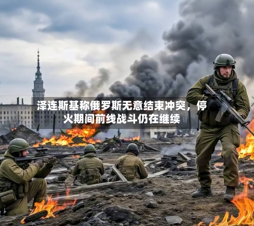 泽连斯基称俄罗斯无意结束冲突，停火期间前线战斗仍在继续-第2张图片