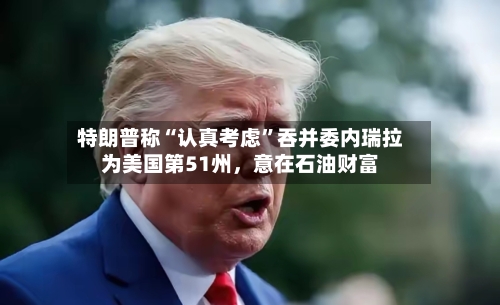 特朗普称“认真考虑”吞并委内瑞拉为美国第51州，意在石油财富