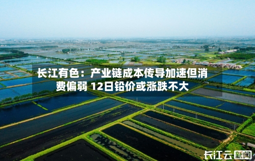 长江有色：产业链成本传导加速但消费偏弱 12日铅价或涨跌不大-第2张图片