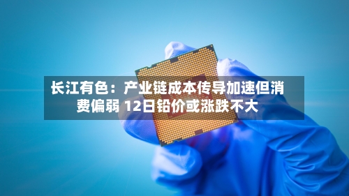 长江有色：产业链成本传导加速但消费偏弱 12日铅价或涨跌不大