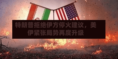 特朗普拒绝伊方停火建议，美伊紧张局势再度升级