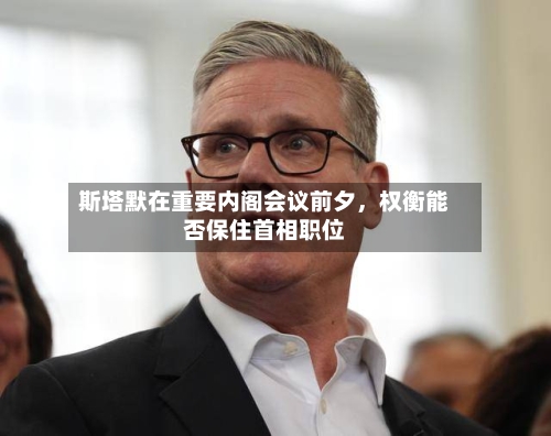 斯塔默在重要内阁会议前夕，权衡能否保住首相职位