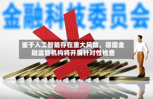 鉴于人工智能存在重大风险，德国金融监管机构将开展针对性检查