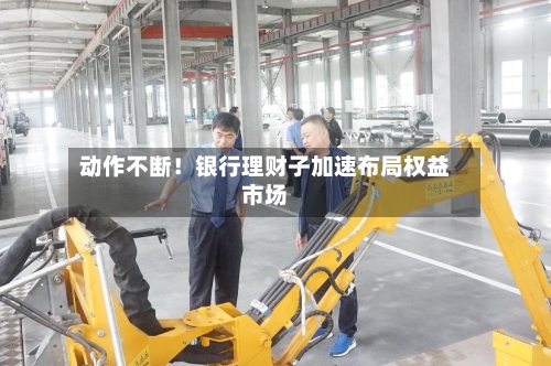 动作不断！银行理财子加速布局权益市场