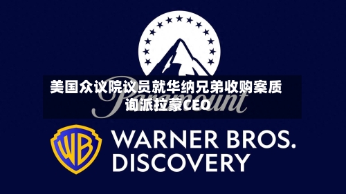 美国众议院议员就华纳兄弟收购案质询派拉蒙CEO