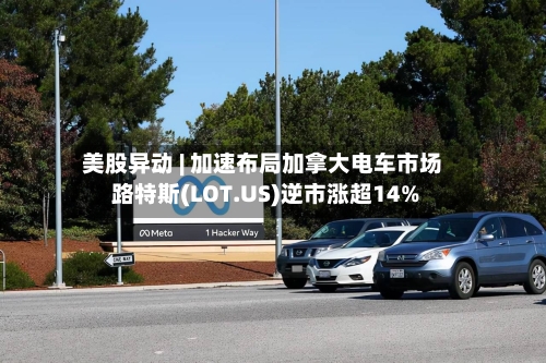 美股异动 | 加速布局加拿大电车市场 路特斯(LOT.US)逆市涨超14%-第3张图片