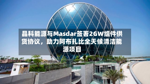 晶科能源与Masdar签署2GW组件供货协议，助力阿布扎比全天候清洁能源项目-第2张图片