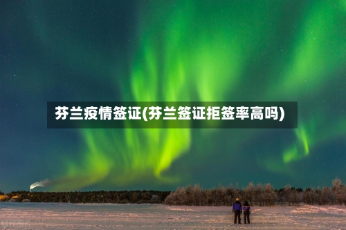 芬兰疫情签证(芬兰签证拒签率高吗)
