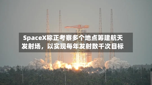 SpaceX称正考察多个地点筹建航天发射场，以实现每年发射数千次目标-第3张图片