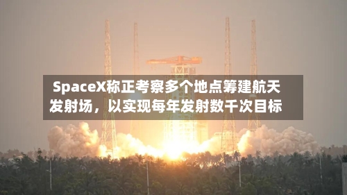 SpaceX称正考察多个地点筹建航天发射场，以实现每年发射数千次目标