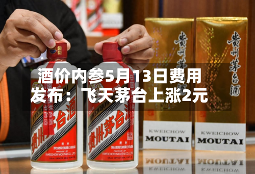 酒价内参5月13日费用发布：飞天茅台上涨2元