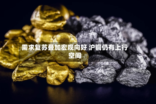 需求复苏叠加宏观向好 沪铜仍有上行空间-第2张图片