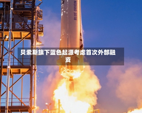 贝索斯旗下蓝色起源考虑首次外部融资