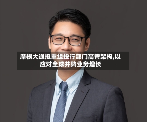 摩根大通拟重组投行部门高管架构,以应对全球并购业务增长-第3张图片