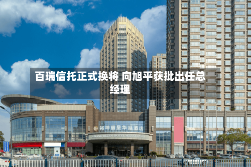 百瑞信托正式换将 向旭平获批出任总经理-第3张图片