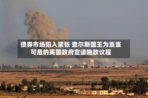 债券市场陷入紧张 查尔斯国王为岌岌可危的英国政府宣读施政议程