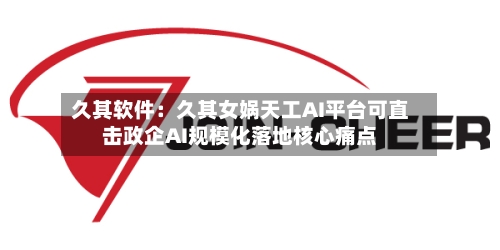 久其软件：久其女娲天工AI平台可直击政企AI规模化落地核心痛点