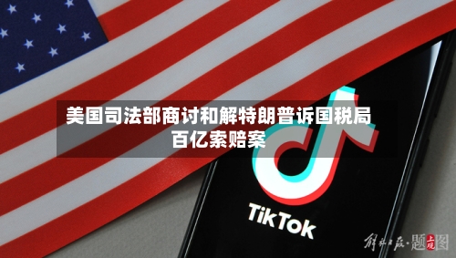 美国司法部商讨和解特朗普诉国税局百亿索赔案-第2张图片
