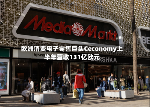 欧洲消费电子零售巨头Ceconomy上半年营收131亿欧元