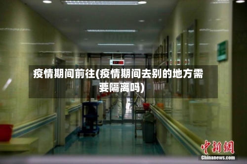 疫情期间前往(疫情期间去别的地方需要隔离吗)