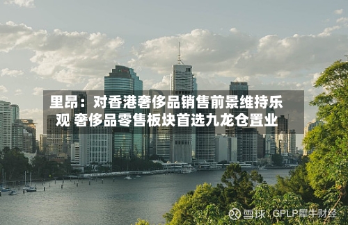 里昂：对香港奢侈品销售前景维持乐观 奢侈品零售板块首选九龙仓置业