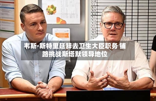 韦斯·斯特里廷辞去卫生大臣职务 铺路挑战斯塔默领导地位
