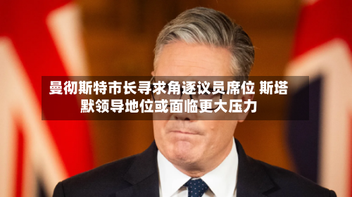 曼彻斯特市长寻求角逐议员席位 斯塔默领导地位或面临更大压力