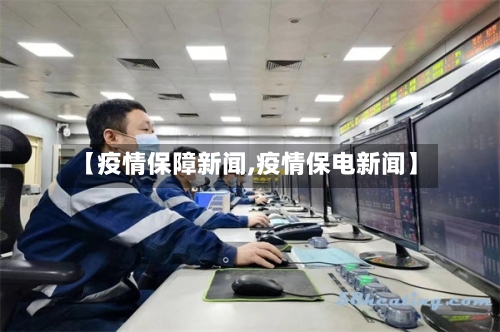 【疫情保障新闻,疫情保电新闻】
